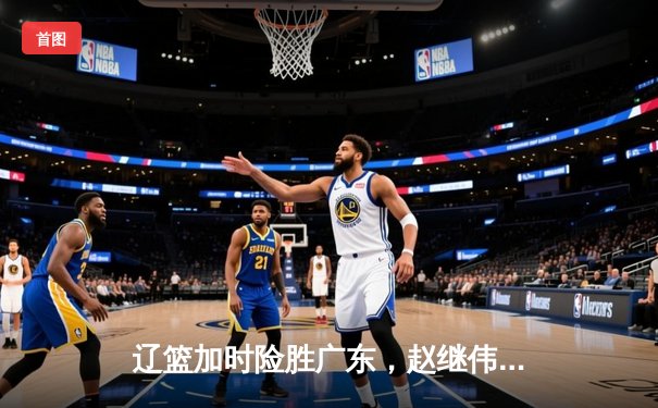 辽篮加时险胜广东，赵继伟关键三分锁定胜局