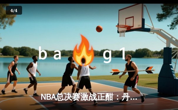 NBA总决赛激战正酣：丹佛掘金力克迈阿密热火，约基奇三双统治攻防 - 4