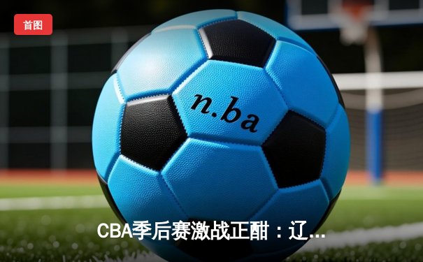 CBA季后赛激战正酣：辽宁本钢逆转广东宏远，赵继伟关键三分锁定胜局