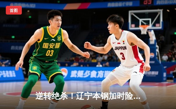 逆转绝杀！辽宁本钢加时险胜广东宏远，赵继伟33分创赛季新高