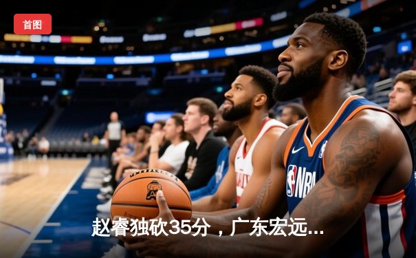 赵睿独砍35分，广东宏远逆转辽宁本钢豪取十一连胜