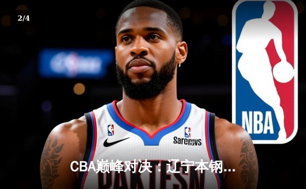 CBA巅峰对决：辽宁本钢加时险胜广东宏远，赵继伟30+12统治决胜时刻 - 2