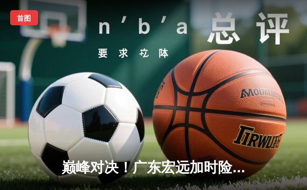 巅峰对决！广东宏远加时险胜辽宁本钢，胡明轩35分创生涯新高