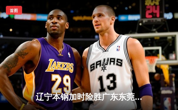 辽宁本钢加时险胜广东东莞大益，赵继伟33分导演逆转好戏