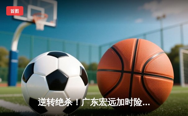 逆转绝杀！广东宏远加时险胜辽宁本钢，胡明轩35分carry全场