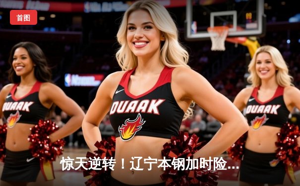 惊天逆转！辽宁本钢加时险胜广东宏远，赵继伟砍30+12主宰辽粤大战