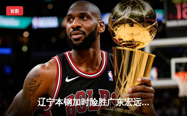 辽宁本钢加时险胜广东宏远，赵继伟33分导演逆转好戏