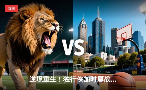 逆境重生！独行侠加时鏖战险胜凯尔特人，东契奇狂砍三双率队捍卫主场