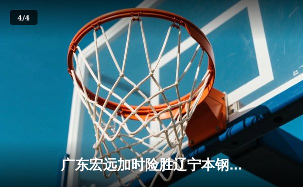 广东宏远加时险胜辽宁本钢，胡明轩关键三分锁定胜局 - 4