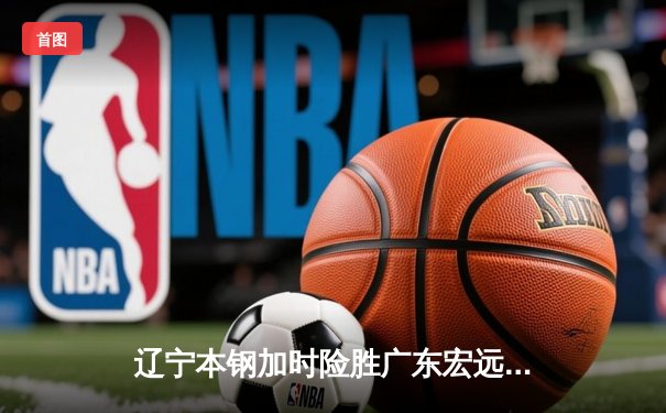 辽宁本钢加时险胜广东宏远，赵继伟关键三分锁定胜局