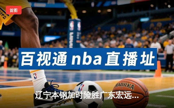 辽宁本钢加时险胜广东宏远，赵继伟35分导演惊天逆转