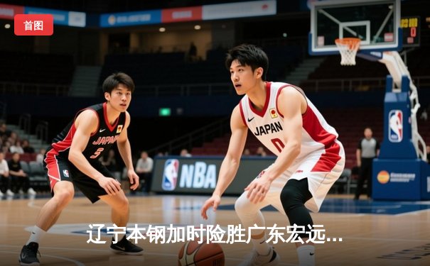 辽宁本钢加时险胜广东宏远，赵继伟35分导演惊天逆转