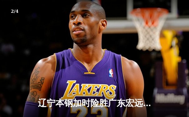 辽宁本钢加时险胜广东宏远，赵继伟关键三分锁定胜局 - 2