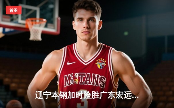 辽宁本钢加时险胜广东宏远，赵继伟35分导演惊天逆转