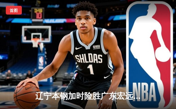 辽宁本钢加时险胜广东宏远，赵继伟35分导演惊天逆转