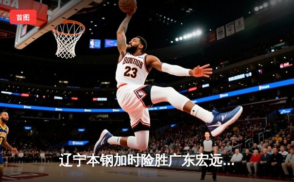 辽宁本钢加时险胜广东宏远，赵继伟35分导演惊天逆转