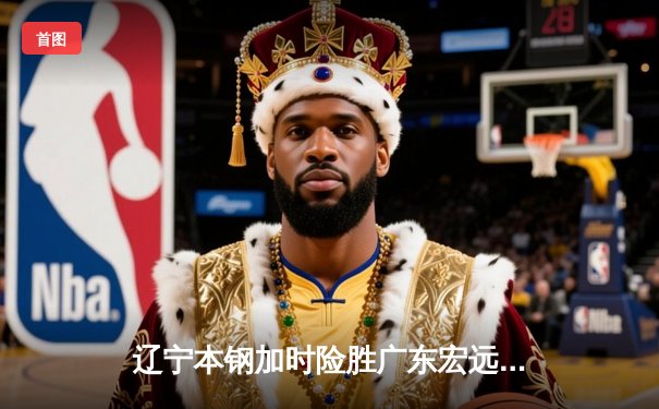 辽宁本钢加时险胜广东宏远，赵继伟35分导演惊天逆转