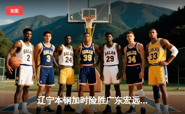 辽宁本钢加时险胜广东宏远，赵继伟35分导演惊天逆转