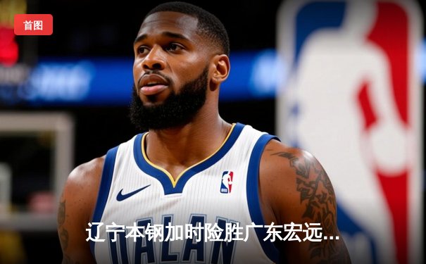 辽宁本钢加时险胜广东宏远，赵继伟35分导演惊天逆转